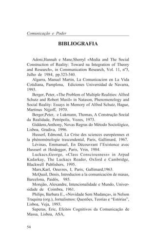 Comunicação e Poder

                  BIBLIOGRAFIA

   Adoni,Hannah e Mane,Sherryl «Media and The Social
Construction of Reality: Toward na Integration of Theory
and Research», in Communication Research, Vol. 11, nº3,
Julho de 1984, pp.323-340.
   Algarra, Manuel Martin, La Comunicacion en La Vida
Cotidiana, Pamplona, Ediciones Universidad de Navarra,
1993.
   Berger, Peter, «The Problem of Multiple Realities: Alfred
Schutz and Robert Musil» in Natason, Phenomenology and
Social Reality: Essays in Memory of Alfred Schutz, Hague,
Martinus Nijjoff, 1970.
   Berger,Peter, e Lukmann, Thomas, A Construção Social
da Realidade, Petrópolis, Vozes, 1973.
   Giddens,Anthony, Novas Regras do Método Sociológico,
Lisboa, Gradiva, 1996.
   Husserl, Edmond, La Crise des sciences européennes et
la phénoménologie trascendental, Paris, Gallimard, 1967.
   Lévinas, Emmanuel, En Découvrant l’Existence avec
Hussserl et Heidegger, Paris, Vrin, 1984.
   Luckacs,George, «Class Consciousness» in Arpad
Kadarkay, The Luckacs Reader, Oxford e Cambridge,
Blackwell Publishers, 1995.
   Marx,Karl, Oeuvres, I, Paris, Gallimard,1963.
   McQuail, Denis, Introducíon a la comunicación de masas,
Barcelona, Paidós, 985.
   Morujão, Alexandre, Intencionalidade e Mundo, Univer-
sidade de Coimbra, 1961.
   Philips, Barbara E., «Novidade Sem Mudança», in Nelson
Traquina (org.), Jornalismos: Questões, Teorias e “Estórias”,
Lisboa, Veja, 1993.
   Saperas, Eric, Efeitos Cognitivos da Comunicação de
Massa, Lisboa, ASA,


54
 