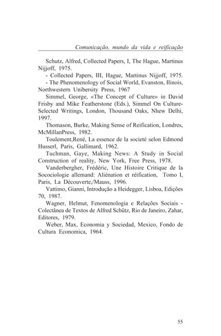 Comunicação, mundo da vida e reificação

   Schutz, Alfred, Collected Papers, I, The Hague, Martinus
Nijjoff, 1975.
   - Collected Papers, III, Hague, Martinus Nijjoff, 1975.
   - The Phenomenology of Social World, Evanston, Ilinois,
Northwestern Unibersity Press, 1967
   Simmel, George, «The Concept of Culture» in David
Frisby and Mike Featherstone (Eds.), Simmel On Culture-
Selected Writings, London, Thousand Oaks, Nhew Delhi,
1997.
   Thomason, Burke, Making Sense of Reification, Londres,
McMillanPress, 1982.
   Toulement,René, La essence de la societé selon Edmond
Husserl, Paris, Gallimard, 1962.
   Tuchman, Gaye, Making News: A Study in Social
Construction of reality, New York, Free Press, 1978.
   Vanderbergher, Frédéric, Une Histoire Critique de la
Socociologie allemand: Aliénation et réification, Tomo I,
Paris, La Découverte,/Mauss, 1996.
   Vattimo, Gianni, Introdução a Heidegger, Lisboa, Edições
70, 1987.
   Wagner, Helmut, Fenomenologia e Relações Sociais -
Colectânea de Textos de Alfred Schütz, Rio de Janeiro, Zahar,
Editores, 1979.
   Weber, Max, Economia y Sociedad, Mexico, Fondo de
Cultura Economica, 1964.




                                                          55
 