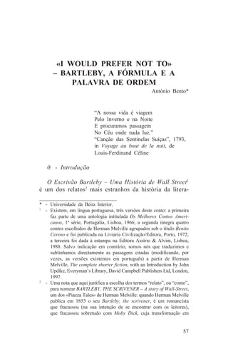 «I WOULD PREFER NOT TO»
      – BARTLEBY, A FÓRMULA E A
           PALAVRA DE ORDEM
                                                        António Bento*


                           “A nossa vida é viagem
                           Pelo Inverno e na Noite
                           E procuramos passagem
                           No Céu onde nada luz.”
                           “Canção das Sentinelas Suíças”, 1793,
                           in Voyage au bout de la nuit, de
                           Louis-Ferdinand Céline

   0. - Introdução

   O Escrivão Bartleby – Uma História de Wall Street 1
é um dos relatos2 mais estranhos da história da litera-
_______________________________
* - Universidade da Beira Interior.
1
   - Existem, em língua portuguesa, três versões deste conto: a primeira
     faz parte de uma antologia intitulada Os Melhores Contos Ameri-
     canos, 1ª série, Portugália, Lisboa, 1966; a segunda integra quatro
     contos escolhidos de Herman Melville agrupados sob o título Benito
     Cereno e foi publicada na Livraria Civilização/Editora, Porto, 1972;
     a terceira foi dada à estampa na Editora Assírio & Alvim, Lisboa,
     1988. Salvo indicação em contrário, somos nós que traduzimos e
     sublinhamos directamente as passagens citadas (modificando, por
     vezes, as versões existentes em português) a partir de Herman
     Melville, The complete shorter fiction, with an Introduction by John
     Updike, Everyman’s Library, David Campbell Publishers Ltd, London,
     1997.
2
   - Uma nota que aqui justifica a escolha dos termos “relato”, ou “conto”,
     para nomear BARTLEBY, THE SCRIVENER – A story of Wall-Street,
     um dos «Piazza Tales» de Herman Melville: quando Herman Melville
     publica em 1853 o seu Bartleby, the scrivener, é um romancista
     que fracassou (na sua intenção de se encontrar com os leitores),
     que fracassou sobretudo com Moby Dick, cuja transformação em


                                                                        57
 