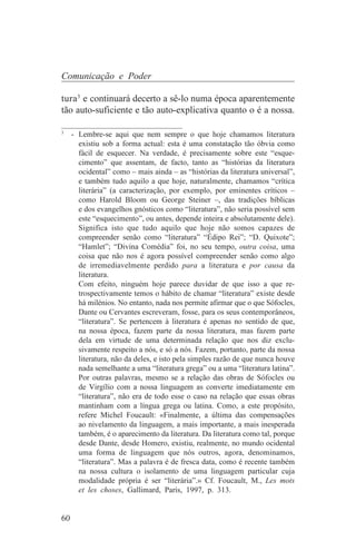 Comunicação e Poder

tura3 e continuará decerto a sê-lo numa época aparentemente
tão auto-suficiente e tão auto-explicativa quanto o é a nossa.
_______________________________
3
   - Lembre-se aqui que nem sempre o que hoje chamamos literatura
     existiu sob a forma actual: esta é uma constatação tão óbvia como
     fácil de esquecer. Na verdade, é precisamente sobre este “esque-
     cimento” que assentam, de facto, tanto as “histórias da literatura
     ocidental” como – mais ainda – as “histórias da literatura universal”,
     e também tudo aquilo a que hoje, naturalmente, chamamos “crítica
     literária” (a caracterização, por exemplo, por eminentes críticos –
     como Harold Bloom ou George Steiner –, das tradições bíblicas
     e dos evangelhos gnósticos como “literatura”, não seria possível sem
     este “esquecimento”, ou antes, depende inteira e absolutamente dele).
     Significa isto que tudo aquilo que hoje não somos capazes de
     compreender senão como “literatura” “Édipo Rei”; “D. Quixote”;
     “Hamlet”; “Divina Comédia” foi, no seu tempo, outra coisa, uma
     coisa que não nos é agora possível compreender senão como algo
     de irremediavelmente perdido para a literatura e por causa da
     literatura.
     Com efeito, ninguém hoje parece duvidar de que isso a que re-
     trospectivamente temos o hábito de chamar “literatura” existe desde
     há milénios. No entanto, nada nos permite afirmar que o que Sófocles,
     Dante ou Cervantes escreveram, fosse, para os seus contemporâneos,
     “literatura”. Se pertencem à literatura é apenas no sentido de que,
     na nossa época, fazem parte da nossa literatura, mas fazem parte
     dela em virtude de uma determinada relação que nos diz exclu-
     sivamente respeito a nós, e só a nós. Fazem, portanto, parte da nossa
     literatura, não da deles, e isto pela simples razão de que nunca houve
     nada semelhante a uma “literatura grega” ou a uma “literatura latina”.
     Por outras palavras, mesmo se a relação das obras de Sófocles ou
     de Virgílio com a nossa linguagem as converte imediatamente em
     “literatura”, não era de todo esse o caso na relação que essas obras
     mantinham com a língua grega ou latina. Como, a este propósito,
     refere Michel Foucault: «Finalmente, a última das compensações
     ao nivelamento da linguagem, a mais importante, a mais inesperada
     também, é o aparecimento da literatura. Da literatura como tal, porque
     desde Dante, desde Homero, existiu, realmente, no mundo ocidental
     uma forma de linguagem que nós outros, agora, denominamos,
     “literatura”. Mas a palavra é de fresca data, como é recente também
     na nossa cultura o isolamento de uma linguagem particular cuja
     modalidade própria é ser “literária”.» Cf. Foucault, M., Les mots
     et les choses, Gallimard, Paris, 1997, p. 313.


60
 