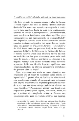 “I would prefer not to” - Bartleby, a fórmula e a palavra de ordem

Não deve, portanto, surpreender-nos que o relato de Herman
Melville surgisse, aos olhos do mundo literário americano
do século XIX, como uma autêntica extravagância. A crítica
coeva ficou perplexa diante de uma obra imediatamente
apodada de absurda e incompreensível. Sintomaticamente,
tanto uma leitura literal como uma leitura simbólica pare-
ciam desembocar num beco sem saída: ora se via em Bartleby
uma impossível charada, ora se a considerava uma obra de
conteúdo profundo e enigmático. Nos nossos dias, no entanto,
tende-se a pensar em O Escrivão Bartleby – Uma História
de Wall Street como um precursor insólito das melhores
narrativas de Kafka, de Dickens ou de Dostoievski. Julgou-
se mesmo razoável apurar a sua influência na obra de Musil
ou na de Beckett, isto para nomearmos apenas dois escri-
tores de mundos e técnicas escriturais tão distantes e tão
díspares. Numa palavra, desde o momento do seu nascimen-
to, o relato de Herman Melville despertou a polémica e deu
origem àquela classe de interesse que garante a imortalidade
de qualquer obra de ficção4.
    Mas, perguntamo-nos: quais as causas objectivas que
originaram um tal poder de fascinação, senão mesmo de
hipnotização? O que faz, afinal, de Bartleby um relato imortal,
com uma força de atracção tal que permitiu que se tornasse
num objecto de elucubrações de grandes pensadores ao ponto
de se ter hoje convertido no que poderíamos chamar um
«caso filosófico»? Procuraremos esboçar uma tentativa de
resposta nos pontos que se seguem, conscientes, porém, de
que a autópsia de emergência entretanto efectuada nos
encaminhará mais para os eventuais motivos que puderam
_______________________________
4
   - A propósito do carácter imorredoiro de algumas obras literárias
     consulte-se, de Fernando Pessoa, o magnífico “«Erostratus» - Ensaio
     Sobre a Fama Póstuma de Obras Literárias”, in Páginas de Estética
     e de Teoria e Crítica Literárias, Edições Ática, Lisboa, 1973, pp.
     163-276.


                                                                     61
 