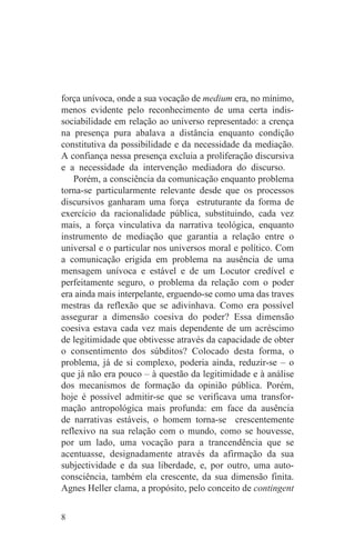 força unívoca, onde a sua vocação de medium era, no mínimo,
menos evidente pelo reconhecimento de uma certa indis-
sociabilidade em relação ao universo representado: a crença
na presença pura abalava a distância enquanto condição
constitutiva da possibilidade e da necessidade da mediação.
A confiança nessa presença excluia a proliferação discursiva
e a necessidade da intervenção mediadora do discurso.
    Porém, a consciência da comunicação enquanto problema
torna-se particularmente relevante desde que os processos
discursivos ganharam uma força estruturante da forma de
exercício da racionalidade pública, substituindo, cada vez
mais, a força vinculativa da narrativa teológica, enquanto
instrumento de mediação que garantia a relação entre o
universal e o particular nos universos moral e político. Com
a comunicação erigida em problema na ausência de uma
mensagem unívoca e estável e de um Locutor credível e
perfeitamente seguro, o problema da relação com o poder
era ainda mais interpelante, erguendo-se como uma das traves
mestras da reflexão que se adivinhava. Como era possível
assegurar a dimensão coesiva do poder? Essa dimensão
coesiva estava cada vez mais dependente de um acréscimo
de legitimidade que obtivesse através da capacidade de obter
o consentimento dos súbditos? Colocado desta forma, o
problema, já de si complexo, poderia ainda, reduzir-se – o
que já não era pouco – à questão da legitimidade e à análise
dos mecanismos de formação da opinião pública. Porém,
hoje é possível admitir-se que se verificava uma transfor-
mação antropológica mais profunda: em face da ausência
de narrativas estáveis, o homem torna-se crescentemente
reflexivo na sua relação com o mundo, como se houvesse,
por um lado, uma vocação para a trancendência que se
acentuasse, designadamente através da afirmação da sua
subjectividade e da sua liberdade, e, por outro, uma auto-
consciência, também ela crescente, da sua dimensão finita.
Agnes Heller clama, a propósito, pelo conceito de contingent


8
 