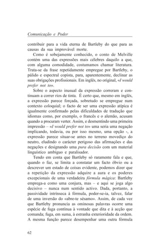 Comunicação e Poder

contribuir para a vida eterna de Bartleby do que para as
causas da sua improvável morte.
   Como é sobejamente conhecido, o conto de Melville
contém uma das expressões mais célebres daquilo a que,
com alguma comodidade, costumamos chamar literatura.
Trata-se da frase repetidamente empregue por Bartleby, o
pálido e espectral copista, para, aparentemente, declinar as
suas obrigações profissionais. Em inglês, no original, «I would
prefer not to».
   Sobre o aspecto inusual da expressão correram e con-
tinuam a correr rios de tinta. É certo que, mesmo em inglês,
a expressão parece forçada, sobretudo se empregue num
contexto coloquial; o facto de ser uma expressão atípica é
igualmente confirmado pelas dificuldades de tradução que
idiomas como, por exemplo, o francês e o alemão, acusam
quando a procuram verter. Assim, e desmentindo uma primeira
impressão – «I would prefer not to» uma seria uma negação
implicando, todavia, ou por isso mesmo, uma opção -, a
expressão parece situar-se antes no terreno movediço do
neutro, eludindo o carácter perigoso das afirmações e das
negações e designando uma pura decisão com um material
linguístico ambíguo e paralisador.
   Tendo em conta que Bartleby só raramente fala e que,
quando o faz, se limita a constatar um facto óbvio ou a
descrever um estado de coisas evidente, podemos dizer que
a repetição da expressão adquire a aura e os poderes
excepcionais de uma verdadeira fórmula mágica: Bartleby
emprega-a como uma conjura, mas – e aqui se joga algo
decisivo – nunca num sentido activo. Dada, portanto, a
passividade intrínseca à fórmula, poder-se-ia, talvez, falar
de uma inversão do «abre-te sésamo». Assim, de cada vez
que Bartleby pronuncia as ominosas palavras ocorre uma
espécie de fuga contínua à vontade que dita e à acção que
comanda; fuga, em suma, à estranha exterioridade da ordem.
A mesma função parece desempenhar uma outra fórmula


62
 