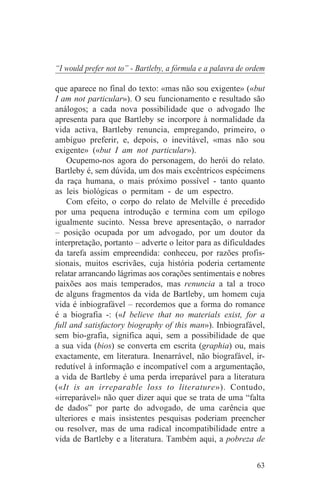 “I would prefer not to” - Bartleby, a fórmula e a palavra de ordem

que aparece no final do texto: «mas não sou exigente» («but
I am not particular»). O seu funcionamento e resultado são
análogos; a cada nova possibilidade que o advogado lhe
apresenta para que Bartleby se incorpore à normalidade da
vida activa, Bartleby renuncia, empregando, primeiro, o
ambíguo preferir, e, depois, o inevitável, «mas não sou
exigente» («but I am not particular»).
    Ocupemo-nos agora do personagem, do herói do relato.
Bartleby é, sem dúvida, um dos mais excêntricos espécimens
da raça humana, o mais próximo possível - tanto quanto
as leis biológicas o permitam - de um espectro.
    Com efeito, o corpo do relato de Melville é precedido
por uma pequena introdução e termina com um epílogo
igualmente sucinto. Nessa breve apresentação, o narrador
– posição ocupada por um advogado, por um doutor da
interpretação, portanto – adverte o leitor para as dificuldades
da tarefa assim empreendida: conheceu, por razões profis-
sionais, muitos escrivães, cuja história poderia certamente
relatar arrancando lágrimas aos corações sentimentais e nobres
paixões aos mais temperados, mas renuncia a tal a troco
de alguns fragmentos da vida de Bartleby, um homem cuja
vida é inbiografável – recordemos que a forma do romance
é a biografia -: («I believe that no materials exist, for a
full and satisfactory biography of this man»). Inbiografável,
sem bio-grafia, significa aqui, sem a possibilidade de que
a sua vida (bios) se converta em escrita (graphia) ou, mais
exactamente, em literatura. Inenarrável, não biografável, ir-
redutível à informação e incompatível com a argumentação,
a vida de Bartleby é uma perda irreparável para a literatura
(«It is an irreparable loss to literature»). Contudo,
«irreparável» não quer dizer aqui que se trata de uma “falta
de dados” por parte do advogado, de uma carência que
ulteriores e mais insistentes pesquisas poderiam preencher
ou resolver, mas de uma radical incompatibilidade entre a
vida de Bartleby e a literatura. Também aqui, a pobreza de


                                                               63
 