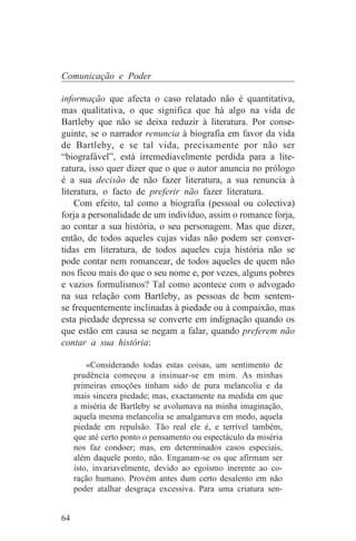 Comunicação e Poder

informação que afecta o caso relatado não é quantitativa,
mas qualitativa, o que significa que há algo na vida de
Bartleby que não se deixa reduzir à literatura. Por conse-
guinte, se o narrador renuncia à biografia em favor da vida
de Bartleby, e se tal vida, precisamente por não ser
“biografável”, está irremediavelmente perdida para a lite-
ratura, isso quer dizer que o que o autor anuncia no prólogo
é a sua decisão de não fazer literatura, a sua renuncia à
literatura, o facto de preferir não fazer literatura.
    Com efeito, tal como a biografia (pessoal ou colectiva)
forja a personalidade de um indivíduo, assim o romance forja,
ao contar a sua história, o seu personagem. Mas que dizer,
então, de todos aqueles cujas vidas não podem ser conver-
tidas em literatura, de todos aqueles cuja história não se
pode contar nem romancear, de todos aqueles de quem não
nos ficou mais do que o seu nome e, por vezes, alguns pobres
e vazios formulismos? Tal como acontece com o advogado
na sua relação com Bartleby, as pessoas de bem sentem-
se frequentemente inclinadas à piedade ou à compaixão, mas
esta piedade depressa se converte em indignação quando os
que estão em causa se negam a falar, quando preferem não
contar a sua história:

         «Considerando todas estas coisas, um sentimento de
     prudência começou a insinuar-se em mim. As minhas
     primeiras emoções tinham sido de pura melancolia e da
     mais sincera piedade; mas, exactamente na medida em que
     a miséria de Bartleby se avolumava na minha imaginação,
     aquela mesma melancolia se amalgamava em medo, aquela
     piedade em repulsão. Tão real ele é, e terrível também,
     que até certo ponto o pensamento ou espectáculo da miséria
     nos faz condoer; mas, em determinados casos especiais,
     além daquele ponto, não. Enganam-se os que afirmam ser
     isto, invariavelmente, devido ao egoísmo inerente ao co-
     ração humano. Provém antes dum certo desalento em não
     poder atalhar desgraça excessiva. Para uma criatura sen-


64
 