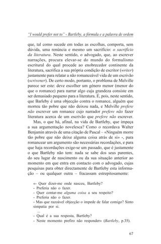 “I would prefer not to” - Bartleby, a fórmula e a palavra de ordem

que, tal como sucede em todas as escolhas, comporta, sem
dúvida, uma renúncia e mesmo um sacrifício: o sacrifício
da literatura. Neste sentido, o advogado, que, ao escrever
narrações, procura elevar-se do mundo do formulismo
escritural do qual procede ao enobrecedor continente da
literatura, sacrifica a sua própria condição de escritor (writer)
justamente para relatar a não romanceável vida de um escrivão
(scrivener). De certo modo, portanto, o problema de Melville
parece ser este: deve escolher um género menor (menor do
que o romance) para narrar algo cuja grandeza consiste em
ser demasiado pequeno para a literatura. É, pois, neste sentido,
que Barleby é uma objecção contra o romance, alguém que
morreu tão pobre que não deixou nada, e Melville prefere
não escrever um romance cujo narrador prefere não fazer
literatura acerca de um escrivão que prefere não escrever.
    Mas, o que há, afinal, na vida de Bartleby, que impeça
a sua argumentação novelesca? Como o recordava Walter
Benjamin através de uma citação de Pascal – «Ninguém morre
tão pobre que não deixe alguma coisa atrás de si» -, para
romancear um argumento são necessárias recordações, e para
que haja recordações exige-se um passado, que é justamente
o que Bartleby não tem: nada se sabe dos seus parentes,
do seu lugar de nascimento ou da sua situação anterior ao
momento em que entra em contacto com o advogado, cujas
pesquisas para obter directamente de Bartleby esta informa-
ção – ou qualquer outra – fracassam estrepitosamente:

   «- Quer dizer-me onde nasceu, Bartleby?
   - Preferia não o fazer.
   - Quer contar-me alguma coisa a seu respeito?
   - Preferia não o fazer.
   - Mas que razoável objecção o impede de falar comigo? Sinto
   simpatia por si.
     ...
   - Qual é a sua resposta, Bartleby?
   - Neste momento prefiro não responder» (Bartleby, p.35).


                                                               67
 