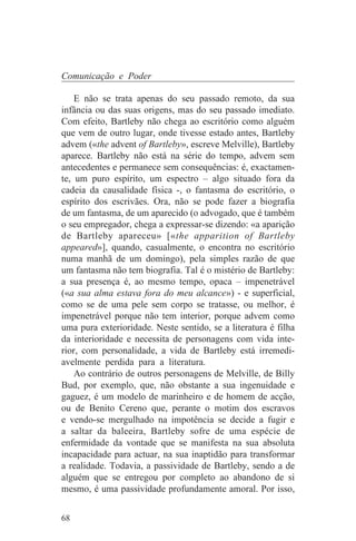 Comunicação e Poder

    E não se trata apenas do seu passado remoto, da sua
infância ou das suas origens, mas do seu passado imediato.
Com efeito, Bartleby não chega ao escritório como alguém
que vem de outro lugar, onde tivesse estado antes, Bartleby
advem («the advent of Bartleby», escreve Melville), Bartleby
aparece. Bartleby não está na série do tempo, advem sem
antecedentes e permanece sem consequências: é, exactamen-
te, um puro espírito, um espectro – algo situado fora da
cadeia da causalidade física -, o fantasma do escritório, o
espírito dos escrivães. Ora, não se pode fazer a biografia
de um fantasma, de um aparecido (o advogado, que é também
o seu empregador, chega a expressar-se dizendo: «a aparição
de Bartleby apareceu» [«the apparition of Bartleby
appeared»], quando, casualmente, o encontra no escritório
numa manhã de um domingo), pela simples razão de que
um fantasma não tem biografia. Tal é o mistério de Bartleby:
a sua presença é, ao mesmo tempo, opaca – impenetrável
(«a sua alma estava fora do meu alcance») - e superficial,
como se de uma pele sem corpo se tratasse, ou melhor, é
impenetrável porque não tem interior, porque advem como
uma pura exterioridade. Neste sentido, se a literatura é filha
da interioridade e necessita de personagens com vida inte-
rior, com personalidade, a vida de Bartleby está irremedi-
avelmente perdida para a literatura.
    Ao contrário de outros personagens de Melville, de Billy
Bud, por exemplo, que, não obstante a sua ingenuidade e
gaguez, é um modelo de marinheiro e de homem de acção,
ou de Benito Cereno que, perante o motim dos escravos
e vendo-se mergulhado na impotência se decide a fugir e
a saltar da baleeira, Bartleby sofre de uma espécie de
enfermidade da vontade que se manifesta na sua absoluta
incapacidade para actuar, na sua inaptidão para transformar
a realidade. Todavia, a passividade de Bartleby, sendo a de
alguém que se entregou por completo ao abandono de si
mesmo, é uma passividade profundamente amoral. Por isso,


68
 