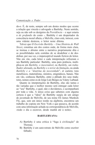 Comunicação e Poder

do-o. É, de resto, sempre sob um destes modos que ocorre
a relação que vincula o advogado a Bartleby. Neste sentido,
seja ou não sob os desígnios da Providência – e aqui estaria
o de profundis do conto -, Bartleby é um despertador da
consciência moral alheia, e Melville, claro está, imiscui, com
uma vidente destreza, o leitor neste dilema.
    Talvez que O Escrivão Bartleby – Uma História de Wall
Street, constitua um dos contos onde, de forma mais clara,
se insinua o abismo entre a narrativa propriamente dita e
as possibilidades nela contidas de se desdobrar e de des-
dobrar, por sua vez, o imperceptível mundo fictício do leitor.
Não em vão, cada leitor e cada interpretação refizeram o
seu Bartleby particular: Bartleby, uma pura potência, multi-
plica-se em Bartleby, o inescrutável, ou Bartleby, um traba-
lhador alienado, ou Bartleby e o terror da limitação, ou ainda
Bartleby e a “doutrina da necessidade”, et caetera; tons
metafísicos, materialistas, sinistros, enigmáticos, banais. Não
em vão, conheceu Bartleby, entre a plêiade dos seus tradu-
tores, nomes como os de Jorge Luís Borges ou Valery Larbaud.
    Quanto às interpretações de Bartleby, elas são tantas e
tão variadas que o melhor mesmo será entregar cada leitor
ao “seu” Bartleby, o qual, não o duvidemos, o acompanhará
por toda a vida. A única coisa que sabemos com alguma
certeza é que a “ideia” de Bartleby surgiu de um amigo
de juventude de Melville, de seu nome Eli James Murdock
Fly, que, sem um único tostão na algibeira, encontrou um
trabalho de copista em New York e que passava, de acordo
com uma informação achada na correspondência de Melville,
«todo o dia a escrever, desde manhã até à noite».

                     BARTLEBYANA:

     A) Bartleby é uma crítica à “fuga à civilização” de
        Thoreau;
     B) Bartleby é um auto-retrato de Melville como escritor
        falhado;


70
 