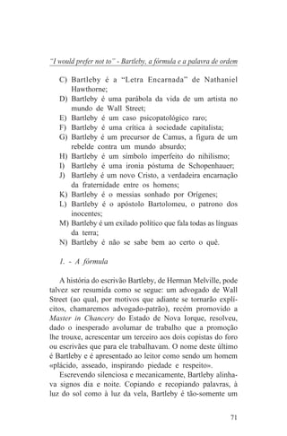“I would prefer not to” - Bartleby, a fórmula e a palavra de ordem

   C) Bartleby é a “Letra Encarnada” de Nathaniel
      Hawthorne;
   D) Bartleby é uma parábola da vida de um artista no
      mundo de Wall Street;
   E) Bartleby é um caso psicopatológico raro;
   F) Bartleby é uma crítica à sociedade capitalista;
   G) Bartleby é um precursor de Camus, a figura de um
      rebelde contra um mundo absurdo;
   H) Bartleby é um símbolo imperfeito do nihilismo;
   I) Bartleby é uma ironia póstuma de Schopenhauer;
   J) Bartleby é um novo Cristo, a verdadeira encarnação
      da fraternidade entre os homens;
   K) Bartleby é o messias sonhado por Orígenes;
   L) Bartleby é o apóstolo Bartolomeu, o patrono dos
      inocentes;
   M) Bartleby é um exilado político que fala todas as línguas
      da terra;
   N) Bartleby é não se sabe bem ao certo o quê.

   1. - A fórmula

    A história do escrivão Bartleby, de Herman Melville, pode
talvez ser resumida como se segue: um advogado de Wall
Street (ao qual, por motivos que adiante se tornarão explí-
citos, chamaremos advogado-patrão), recém promovido a
Master in Chancery do Estado de Nova Iorque, resolveu,
dado o inesperado avolumar de trabalho que a promoção
lhe trouxe, acrescentar um terceiro aos dois copistas do foro
ou escrivães que para ele trabalhavam. O nome deste último
é Bartleby e é apresentado ao leitor como sendo um homem
«plácido, asseado, inspirando piedade e respeito».
    Escrevendo silenciosa e mecanicamente, Bartleby alinha-
va signos dia e noite. Copiando e recopiando palavras, à
luz do sol como à luz da vela, Bartleby é tão-somente um


                                                               71
 