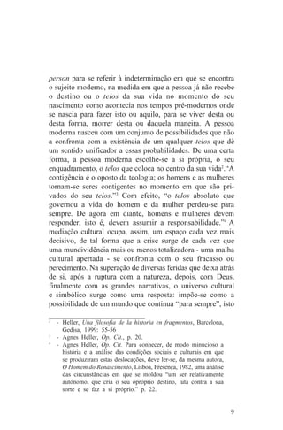 person para se referir à indeterminação em que se encontra
o sujeito moderno, na medida em que a pessoa já não recebe
o destino ou o telos da sua vida no momento do seu
nascimento como acontecia nos tempos pré-modernos onde
se nascia para fazer isto ou aquilo, para se viver desta ou
desta forma, morrer desta ou daquela maneira. A pessoa
moderna nasceu com um conjunto de possibilidades que não
a confronta com a existência de um qualquer telos que dê
um sentido unificador a essas probabilidades. De uma certa
forma, a pessoa moderna escolhe-se a si própria, o seu
enquadramento, o telos que coloca no centro da sua vida2.“A
contigência é o oposto da teologia; os homens e as mulheres
tornam-se seres contigentes no momento em que são pri-
vados do seu telos.”3 Com efeito, “o telos absoluto que
governou a vida do homem e da mulher perdeu-se para
sempre. De agora em diante, homens e mulheres devem
responder, isto é, devem assumir a responsabilidade.”4 A
mediação cultural ocupa, assim, um espaço cada vez mais
decisivo, de tal forma que a crise surge de cada vez que
uma mundividência mais ou menos totalizadora - uma malha
cultural apertada - se confronta com o seu fracasso ou
perecimento. Na superação de diversas feridas que deixa atrás
de si, após a ruptura com a natureza, depois, com Deus,
finalmente com as grandes narrativas, o universo cultural
e simbólico surge como uma resposta: impõe-se como a
possibilidade de um mundo que continua “para sempre”, isto
_______________________________
2
   - Heller, Una filosofia de la historia en fragmentos, Barcelona,
     Gedisa, 1999: 55-56
3
   - Agnes Heller, Op. Cit., p. 20.
4
   - Agnes Heller, Op. Cit. Para conhecer, de modo minucioso a
     história e a análise das condições sociais e culturais em que
     se produziram estas deslocações, deve ler-se, da mesma autora,
     O Homem do Renascimento, Lisboa, Presença, 1982, uma análise
     das circunstâncias em que se moldou “um ser relativamente
     autónomo, que cria o seu opróprio destino, luta contra a sua
     sorte e se faz a si próprio.” p. 22.


                                                                      9
 