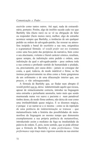 Comunicação e Poder

escrivão como tantos outros. Até aqui, nada de extraordi-
nário, portanto. Porém, algo de insólito sucede cada vez que
Bartleby fala (facto raro) ou se vê na obrigação de falar
ou responder (facto menos raro), melhor, algo de estranho
acontece sempre que Bartleby, a instâncias de um qualquer
pedido ou ordem do advogado-patrão, faz ressoar na atmos-
fera insípida e banal do escritório a sua rara, enigmática
e a-gramatical fórmula: «I would prefer not to» (veremos
como uma boa parte das peripécias da narrativa, bem como
o seu alucinante, violento e literal carácter cómico, resultam,
quase sempre, da indistinção entre pedido e ordem, uma
indistinção da qual o advogado-patrão - pese embora toda
a sua cortesia e profundo sentido de humanidade e piedade,
ou, precisamente, por causa deles - jamais se consegue dar
conta, a qual, todavia, de modo indelével e firme, se lhe
insinua progressivamente na alma como a fonte gangrenosa
de um sofrimento e de uma dilaceração interior que, aos
poucos, o vão enlouquecendo).
    A fórmula de Bartleby que, ao findar num abrupto (I
would prefer) not to, deixa indeterminado aquilo que recusa,
apesar de sintacticamente correcta, introduz na linguagem
uma estranha e perturbante anomalia, tanto mais que sendo
murmurada numa voz suave e paciente e num paradoxal
timbre átono, de modo firme embora, não deixa de soar como
uma irrefutabilidade quase mágica. E se dizemos mágica,
é porque é ao narrar-se a si mesma - como se da repetição
de uma potência de indeterminação se tratasse - que
metamorfoseia toda a história das possibilidades de meta-
morfose da linguagem ao mesmo tempo que demonstra
exemplarmente a sua própria potência de metamorfose,
introduzindo assim a mediatez da fuga na imediatidade da
palavra de ordem. É, pois, neste sentido, que se pode afirmar
que a fórmula de Bartleby é uma performance. Uma
performance cujo traço mais vigoroso assenta na sua enorme


72
 