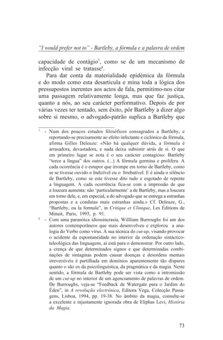 “I would prefer not to” - Bartleby, a fórmula e a palavra de ordem

capacidade de contágio7, como se de um mecanismo de
infecção viral se tratasse8.
   Para dar conta da materialidade epidémica da fórmula
e do modo como esta desarticula e mina toda a lógica dos
pressupostos inerentes aos actos de fala, permitimo-nos citar
uma passagem relativamente longa, mas que faz justiça,
quanto a nós, ao seu carácter performativo. Depois de por
várias vezes ter tentado, sem êxito, pôr Bartleby a dizer algo
sobre si mesmo, o advogado-patrão suplica a Bartleby que
_______________________________
7
   - Num dos poucos estudos filosóficos consagrados a Bartleby, e
     reportando-se precisamente ao efeito infectante e ciclónico da fórmula,
     afirma Gilles Deleuze: «Não há qualquer dúvida, a fórmula é
     arrasadora, devastadora, e nada deixa subsistir atrás de si. O que
     em primeiro lugar se nota é o seu carácter contagioso: Bartleby
     “torce a língua” dos outros. (...) A fórmula germina e prolifera. A
     cada ocorrência é o estupor que irrompe em torno de Bartleby, como
     se se tivesse ouvido o Indizível ou o Irrebatível. E é ainda o silêncio
     de Bartleby, como se este tivesse dito tudo e esgotado de repente
     a linguagem. A cada ocorrência fica-se com a impressão de que
     a loucura aumenta: não ‘particularmente’ a de Bartleby, mas a loucura
     em torno dele, e, em especial, a do advogado que se entrega a estranhas
     propostas e a condutas mais estranhas ainda.» Cf. Deleuze, G.,
     “Bartleby, ou la formule”, in Critique et Clinique, Les Éditions de
     Minuit, Paris, 1993, p. 91.
8
   - Com uma paranóica idiossincrasia, Willliam Burroughs foi um dos
     autores contemporâneos que mais desenvolveu e explorou a ana-
     logia do Verbo como vírus. A sua técnica do cut-up, visando provocar
     o acidente da espontaneidade no interior da ordenação sintáctico-
     teleológica das linguagens, aí está para o demonstrar. Por outro lado,
     a crença de que determinados signos e que determinadas combi-
     nações de sintagmas podem causar doenças e desordens mentais
     irreversíveis é partilhada em domínios aparentemente tão díspares
     quanto o são os da psicolinguística, da pragmática e da magia. Neste
     sentido, a fórmula de Bartleby pode ser vista como a intromissão
     de um cut-up no interior de um agenciamento de palavras de ordem.
     De Burroughs, veja-se “Feedback de Watergate para o Jardim do
     Éden”, in A revolução electrónica, Editora Vega, Colecção Passa-
     gens, Lisboa, 1994, pp. 19-38. No âmbito da magia, consulte-se
     a excelente e injustamente ignorada obra de Eliphas Levi, História
     da Magia.


                                                                         73
 