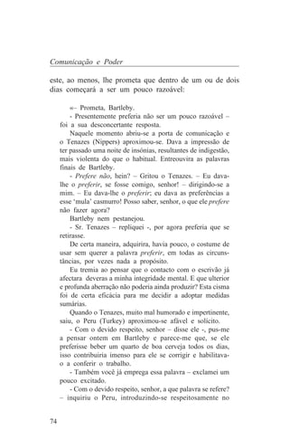 Comunicação e Poder

este, ao menos, lhe prometa que dentro de um ou de dois
dias começará a ser um pouco razoável:

         «– Prometa, Bartleby.
         - Presentemente preferia não ser um pouco razoável –
     foi a sua desconcertante resposta.
         Naquele momento abriu-se a porta de comunicação e
     o Tenazes (Nippers) aproximou-se. Dava a impressão de
     ter passado uma noite de insónias, resultantes de indigestão,
     mais violenta do que o habitual. Entreouvira as palavras
     finais de Bartleby.
         - Prefere não, hein? – Gritou o Tenazes. – Eu dava-
     lhe o preferir, se fosse comigo, senhor! – dirigindo-se a
     mim. – Eu dava-lhe o preferir; eu dava as preferências a
     esse ‘mula’ casmurro! Posso saber, senhor, o que ele prefere
     não fazer agora?
         Bartleby nem pestanejou.
         - Sr. Tenazes – repliquei -, por agora preferia que se
     retirasse.
         De certa maneira, adquirira, havia pouco, o costume de
     usar sem querer a palavra preferir, em todas as circuns-
     tâncias, por vezes nada a propósito.
         Eu tremia ao pensar que o contacto com o escrivão já
     afectara deveras a minha integridade mental. E que ulterior
     e profunda aberração não poderia ainda produzir? Esta cisma
     foi de certa eficácia para me decidir a adoptar medidas
     sumárias.
         Quando o Tenazes, muito mal humorado e impertinente,
     saiu, o Peru (Turkey) aproximou-se afável e solícito.
         - Com o devido respeito, senhor – disse ele -, pus-me
     a pensar ontem em Bartleby e parece-me que, se ele
     preferisse beber um quarto de boa cerveja todos os dias,
     isso contribuiria imenso para ele se corrigir e habilitava-
     o a conferir o trabalho.
         - Também você já emprega essa palavra – exclamei um
     pouco excitado.
         - Com o devido respeito, senhor, a que palavra se refere?
     – inquiriu o Peru, introduzindo-se respeitosamente no


74
 