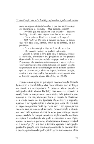 “I would prefer not to” - Bartleby, a fórmula e a palavra de ordem

   reduzido espaço atrás do biombo, o que deu motivo a que
   eu empurrasse o escrivão. – Que palavra, senhor?
      - Preferia que me deixassem aqui sozinho – declarou
   Bartleby, ofendido com aquele tumulto no seu retiro.
      - Eis a palavra, Peru! – exclamei. – É aquela!
      - Oh! Preferir? Oh, sim, é deveras singular. Eu nunca
   faço uso dela. Mas, senhor, como eu ia dizendo, se ele
   preferisse...
      - Peru – interrompi -, faça o favor de se retirar.
      - Oh, decerto, senhor, se prefere, retiro-me.
      Quando ele abria a porta para sair, o Tenazes, sentado
   à secretária, entrevendo-me, perguntou se eu preferia
   determinado documento copiado em papel azul ou branco.
   Pelo menos não acentuou astuciosamente o verbo preferir.
   Estava provado que lhe rolara da língua sem querer. Cogitei
   na premência de me desembaraçar de um homem demente
   que, de certo modo, já virara as línguas, se não as cabeças,
   a mim e aos empregados. No entanto, achei sensato não
   o despedir naquela altura» (Bartleby, pp. 25-37).

   Enumeremos agora as principais ocorrências da fórmula
bem como a variabilidade das circunstâncias que ao longo
da narrativa a acompanham. A primeira, dá-se quando o
advogado-patrão chama Bartleby para com ele proceder à
conferência de um pequeno documento. Pela primeira vez,
ouve-se a voz singularmente firme e branda de Bartleby:
«- I would prefer not to» (preferia não o fazer); a segunda,
quando o advogado-patrão o chama para com ele conferir
as cópias do próprio Bartleby. Desta vez, o advogado-patrão
sente-se completamente desarmado, desconcertado e aturdi-
do, sobretudo quando, depois de o ter procurado persuadir
da necessidade de cumprir seu dever, replicando-lhe que todo
o copista é moralmente obrigado a examinar a sua cópia,
escuta, de novo, o, para ele, absolutamente incompreensível
«- I would prefer not to»; a terceira, quando o advogado-
patrão lhe propõe uma conferência conjunta de documentos;
a quarta, quando o advogado-patrão, «consumido com a ideia


                                                                  75
 