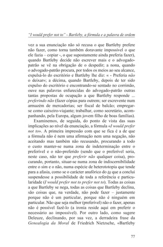 “I would prefer not to” - Bartleby, a fórmula e a palavra de ordem

vez a sua enunciação não só recusa o que Bartleby prefere
não fazer, como torna também doravante impossível o que
ele fazia – copiar -, o que supostamente ainda preferia fazer),
quando Bartleby decide não escrever mais e o advogado-
patrão se vê na obrigação de o despedir; a nona, quando
o advogado-patrão procura, por todos os meios ao seu alcance,
expulsá-lo do escritório e Bartleby lhe diz: « - Preferia não
o deixar»; a décima, quando Bartleby, depois de ter sido
expulso do escritório e encontrando-se sentado no corrimão,
ouve nas palavras enfurecidas do advogado-patrão outras
tantas propostas de ocupação a que Bartleby responde ...
preferindo não (fazer cópias para outrem; ser escrevente num
armazém de mercadorias; ser fiscal de balcão; empregar-
se como caixeiro-viajante; trabalhar, como secretário, acom-
panhando, pela Europa, algum jovem filho de boas famílias).
    Examinemos, de seguida, do ponto de vista das suas
implicações ao nível da enunciação, a fórmula «I would prefer
not to». A primeira impressão com que se fica é a de que
a fórmula não é nem uma afirmação nem uma negação, não
aceitando mas também não recusando, procurando a todo
o custo manter-se numa zona de indeterminação entre o
preferível e o não-preferido (sendo que o preferível seria,
neste caso, não ter que preferir não qualquer coisa), pro-
curando, portanto, situar-se numa zona de indiscernibilidade
entre o sim e o não, numa espécie de heterototopia que tende
para a afasia, como se o carácter anafórico do to que a conclui
suspendesse a possibilidade de toda a referência e particu-
laridade (I would prefer not to prefer not to). Todas as coisas
a que Bartleby se nega, todas as coisas que Bartleby declina,
são coisas que, na verdade, não pode fazer – justamente
porque não é um particular, porque não é ninguém em
particular. Não que seja melhor (preferível) não o fazer, apenas
não é possível fazê-lo (a ironia reside aqui em preferir o
necessário ao impossível). Por outro lado, como sugere
Deleuze, declinando, por sua vez, a derradeira frase da
Genealogia da Moral de Friedrich Nietzsche, «Bartleby


                                                               77
 