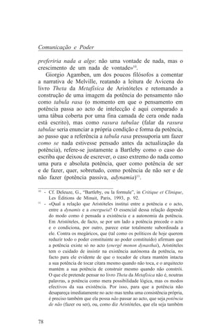 Comunicação e Poder

preferiria nada a algo: não uma vontade de nada, mas o
crescimento de um nada de vontade»10.
    Giorgio Agamben, um dos poucos filósofos a comentar
a narrativa de Melville, reatando a leitura de Avicena do
livro Theta da Metafísica de Aristóteles e retomando a
construção de uma imagem da potência do pensamento não
como tabula rasa (o momento em que o pensamento em
potência passa ao acto de intelecção é aqui comparado a
uma tábua coberta por uma fina camada de cera onde nada
está escrito), mas como rasura tabulae (falar da rasura
tabulae seria enunciar a própria condição e forma da potência,
ao passo que a referência a tabula rasa pressuporia um fazer
como se nada estivesse pensado antes da actualização da
potência), refere-se justamente a Bartleby como o caso do
escriba que deixou de escrever, o caso extremo do nada como
uma pura e absoluta potência, quer como potência de ser
e de fazer, quer, sobretudo, como potência de não ser e de
não fazer (potência passiva, adynamia)11.
_______________________________
10
   - Cf. Deleuze, G., “Bartleby, ou la formule”, in Critique et Clinique,
     Les Éditions de Minuit, Paris, 1993, p. 92.
11
   - «Qual a relação que Aristóteles institui entre a potência e o acto,
     entre a dynamis e a energueia? O essencial dessa relação depende
     do modo como é pensada a existência e a autonomia da potência.
     Em Aristóteles, de facto, se por um lado a potência precede o acto
     e o condiciona, por outro, parece estar totalmente subordinada a
     ele. Contra os megáricos, que (tal como os políticos de hoje querem
     reduzir todo o poder constituinte ao poder constituído) afirmam que
     a potência existe só no acto (energê monon dynasthai), Aristóteles
     tem o cuidado de insistir na existência autónoma da potência, no
     facto para ele evidente de que o tocador de cítara mantém intacta
     a sua potência de tocar cítara mesmo quando não toca, e o arquitecto
     mantém a sua potência de construir mesmo quando não constrói.
     O que ele pretende pensar no livro Theta da Metafísica não é, noutras
     palavras, a potência como mera possibilidade lógica, mas os modos
     efectivos da sua existência. Por isso, para que a potência não
     desapareça imediatamente no acto mas tenha uma consistência própria,
     é preciso também que ela possa não passar ao acto, que seja potência
     de não (fazer ou ser), ou, como diz Aristóteles, que ela seja também


78
 