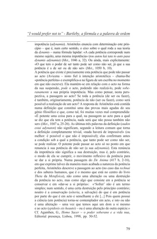 “I would prefer not to” - Bartleby, a fórmula e a palavra de ordem
_______________________________
    impotência (adynamia). Aristóteles enuncia com determinação este prin-
    cípio – que é, num certo sentido, o eixo sobre o qual roda a sua teoria
    da dynamis – numa fórmula lapidar: «A cada potência corresponde num
    mesmo sujeito, uma mesma impotência» (tou autou kai tata to auto pasa
    dynamis adynamia) (Met., 1046 a, 32). Ou ainda, mais explicitamente:
    «O que tem o poder de ser tanto pode ser como não ser, já que a sua
    potência é a de ser ou de não ser» (Met., 1050 b, 10).
    A potência que existe é precisamente esta potência que pode não passar
    ao acto (Avicena – nisto fiel à intenção aristotélica – chama-lhe
    «potência perfeita» e exemplifica-a na figura de um escriba no momento
    em que não escreve). Ela mantém-se em relação com o acto na forma
    da sua suspensão, pode o acto, podendo não realizá-lo, pode sobe-
    ranamente a sua própria impotência. Mas como pensar, nesta pers-
    pectiva, a passagem ao acto? Se toda a potência (de ser ou fazer),
    é também, originariamente, potência de não (ser ou fazer), como será
    possível a realização de um acto? A resposta de Aristóteles está contida
    numa definição que constitui uma das provas mais agudas do seu
    génio filosófico e que, como tal, foi muitas vezes mal compreendida:
    «É potente uma coisa para a qual, na passagem ao acto para a qual
    se diz que ela tem a potência, nada será que não possa também não
    ser» (Met., 1047 a, 25-26). As últimas três palavras da definição (ouden
    estai adynaton) não significam, segundo a leitura comum que torna
    a definição completamente trivial, «nada haverá de impossível» (ou
    melhor: é possível o que não é impossível); elas confirmam antes
    a condição sob a qual a potência, que tanto pode ser como não ser,
    se pode realizar. O potente pode passar ao acto só no ponto em que
    renuncia à sua potência de não ser (a sua adynamia). Esta renúncia
    da impotência não significa a sua destruição, mas é, pelo contrário,
    o modo de ela se cumprir, o movimento reflexivo da potência para
    se dar a si própria. Numa passagem do De Anima (417 b, 2-16),
    em que exprime talvez da maneira mais acabada a natureza da potência
    perfeita, Aristóteles descreve a passagem ao acto (no caso das technai
    e dos saberes humanos, que é o mesmo que está no centro do livro
    Theta da Metafísica), não como uma alteração ou uma destruição
    da potência no acto, mas como algo que consiste em a potência se
    conservar e em «dar-se a si própria»: «‘Sofrer’ não é um termo
    simples; num sentido, é uma certa destruição pelo princípio contrário;
    noutro é a conservação (sôteria, a salvação) do que é em potência
    por parte do que é em acto e semelhante a ele [...] Pois quem possui
    a ciência (em potência) torna-se contemplador em acto, e isto ou não
    é uma alteração – uma vez que temos aqui um dom a si mesmo
    e ao acto (epidosis eis heauto) – ou é uma alteração de outra espécie.»
    Cf. Agamben, G., Homo Sacer – o poder soberano e a vida nua,
    Editorial presença, Lisboa, 1998, pp. 50-52.


                                                                         79
 