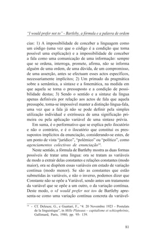 “I would prefer not to” - Bartleby, a fórmula e a palavra de ordem

cias: 1) A impossibilidade de conceber a linguagem como
um código (uma vez que o código é a condição que torna
possível uma explicação) e a impossibilidade de conceber
a fala como uma comunicação de uma informação: sempre
que se ordena, interroga, promete, afirma, não se informa
alguém de uma ordem, de uma dúvida, de um compromisso,
de uma asserção, antes se efectuam esses actos específicos,
necessariamente implícitos; 2) Um primado da pragmática
sobre a semântica, a sintaxe e a fonemática, na medida em
que aquela se torna o pressuposto e a condição de possi-
bilidade destas; 3) Sendo o sentido e a sintaxe da língua
apenas definíveis por relação aos actos de fala que aquela
pressupõe, torna-se impossível manter a distinção língua-fala,
uma vez que a fala já não se pode definir pela simples
utilização individual e extrínseca de uma significação pri-
meira ou pela aplicação variável de uma sintaxe prévia.
    Em suma, é o performativo que se explica pelo ilocutório
e não o contrário, e é o ilocutório que constitui os pres-
supostos implícitos da enunciação, considerando-se estes, de
um ponto de vista “jurídico”, “polémico” ou “político”, como
agenciamentos colectivos de enunciação14.
    Neste sentido, a fórmula de Bartleby mostra as duas formas
possíveis de tratar uma língua: ora se tratam as variáveis
de modo a extrair delas constantes e relações constantes (modo
maior), ora se dispõem essas variáveis em estado de variação
contínua (modo menor). Se são as constantes que estão
submetidas às variáveis, e não o inverso, podemos dizer que
Constante não se opõe a Variável, sendo antes um tratamento
da variável que se opõe a um outro, o da variação contínua.
Deste modo, o «I would prefer not to» de Bartleby apre-
senta-se como uma variação contínua concreta da variável-
_______________________________
14
   - Cf. Deleuze, G., e Guattari, F., “4. 20 Novembre 1923 - Postulats
     de la linguistique”, in Mille Plateaux – capitalisme et schizophrénie,
     Gallimard, Paris, 1980, pp. 95- 139.


                                                                        81
 