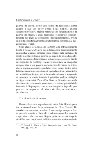Comunicação e Poder

palavra de ordem, como uma forma de resistência contra
aquilo a que um autor como Elias Canetti chama
«enantiomorfose»15, regime paranóico do funcionamento da
palavra de ordem, o qual, legislando e actuando incessan-
temente por meio de constantes (desmascaramento), proíbe
ou limita consideravelmente a metamorfose espontânea e des-
controlada (fuga).
    Com efeito, a fórmula de Bartleby está intrinsecamente
ligada à potência de fuga que a linguagem necessariamente
desenvolve quando cerceada pela ordem, pela sentença de
morte inscrita em toda a palavra de ordem (e se o advogado-
patrão sucumbe, desamparado, estupefacto e afónico diante
das respostas de Bartleby, isso deve-se ao facto de não poder
compreender a sua própria cortesia, boa-fé, lisura de inten-
ções e mesmo caridade e piedade, como outros tantos actos
falhados decorrentes da domesticação da ordem – dos efeitos
de sociabilização que, sob a forma do suborno, a suspensão
da sentença de morte inerente à primitiva ordem biológica
de fuga, comporta). Para além disso, a fórmula está ainda
directamente relacionada com um certa interrogatorialidade
imanente à linguagem, com o seu complexo jogo de per-
guntas e de respostas, de sins e de nãos, de omissões e
de talvezes.

     2. - A palavra de ordem

   Desenvolveremos seguidamente estes dois últimos pon-
tos, socorrendo-nos do pensamento de Elias Canetti. De
acordo com este autor, a ordem é mais antiga do que a fala.
A prová-lo estaria o facto de o adestramento dos animais
– que não conhecem uma língua, pelo menos na acepção
científica com que é usual defini-la - assentar na transmissão
_______________________________
15
   - Cf. Canetti, E., Massa e Poder, Companhia das Letras, São Paulo,
     1995, pp. 377-379.


82
 