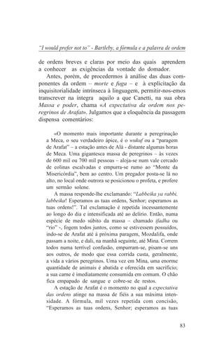 “I would prefer not to” - Bartleby, a fórmula e a palavra de ordem

de ordens breves e claras por meio das quais aprendem
a conhecer as exigências da vontade do domador.
   Antes, porém, de procedermos à análise das duas com-
ponentes da ordem – morte e fuga – e à explicitação da
inquisitorialidade intrínseca à linguagem, permitir-nos-emos
transcrever na íntegra aquilo a que Canetti, na sua obra
Massa e poder, chama «A expectativa da ordem nos pe-
regrinos de Arafat». Julgamos que a eloquência da passagem
dispensa comentários:

       «O momento mais importante durante a peregrinação
   a Meca, o seu verdadeiro ápice, é o wukuf ou a “paragem
   de Arafat” – a estação antes de Alá - distante algumas horas
   de Meca. Uma gigantesca massa de peregrinos – às vezes
   de 600 mil ou 700 mil pessoas – aloja-se num vale cercado
   de colinas escalvadas e empurra-se rumo ao “Monte da
   Misericórdia”, bem ao centro. Um pregador posta-se lá no
   alto, no local onde outrora se posicionou o profeta, e profere
   um sermão solene.
       A massa responde-lhe exclamando: “Labbeika ya rabbi,
   labbeika! Esperamos as tuas ordens, Senhor; esperamos as
   tuas ordens!”. Tal exclamação é repetida incessantemente
   ao longo do dia e intensificada até ao delírio. Então, numa
   espécie de medo súbito da massa – chamado ifadha ou
   “rio” -, fogem todos juntos, como se estivessem possuídos,
   indo-se de Arafat até á próxima paragem, Mozdalifa, onde
   passam a noite, e dali, na manhã seguinte, até Mina. Correm
   todos numa terrível confusão, empurram-se, pisam-se uns
   aos outros, de modo que essa corrida custa, geralmente,
   a vida a vários peregrinos. Uma vez em Mina, uma enorme
   quantidade de animais é abatida e oferecida em sacrifício;
   a sua carne é imediatamente consumida em comum. O chão
   fica empapado de sangue e cobre-se de restos.
       A estação de Arafat é o momento no qual a expectativa
   das ordens atinge na massa de fiéis a sua máxima inten-
   sidade. A fórmula, mil vezes repetida com concisão,
   “Esperamos as tuas ordens, Senhor; esperamos as tuas


                                                                    83
 