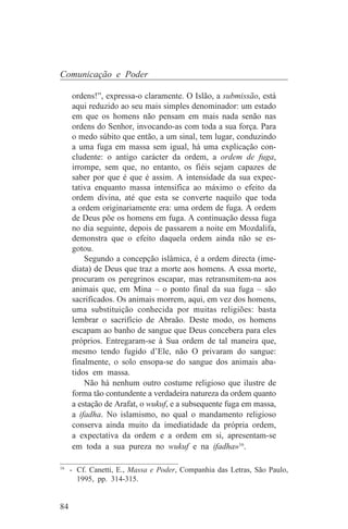 Comunicação e Poder

     ordens!”, expressa-o claramente. O Islão, a submissão, está
     aqui reduzido ao seu mais simples denominador: um estado
     em que os homens não pensam em mais nada senão nas
     ordens do Senhor, invocando-as com toda a sua força. Para
     o medo súbito que então, a um sinal, tem lugar, conduzindo
     a uma fuga em massa sem igual, há uma explicação con-
     cludente: o antigo carácter da ordem, a ordem de fuga,
     irrompe, sem que, no entanto, os fiéis sejam capazes de
     saber por que é que é assim. A intensidade da sua expec-
     tativa enquanto massa intensifica ao máximo o efeito da
     ordem divina, até que esta se converte naquilo que toda
     a ordem originariamente era: uma ordem de fuga. A ordem
     de Deus põe os homens em fuga. A continuação dessa fuga
     no dia seguinte, depois de passarem a noite em Mozdalifa,
     demonstra que o efeito daquela ordem ainda não se es-
     gotou.
         Segundo a concepção islâmica, é a ordem directa (ime-
     diata) de Deus que traz a morte aos homens. A essa morte,
     procuram os peregrinos escapar, mas retransmitem-na aos
     animais que, em Mina – o ponto final da sua fuga – são
     sacrificados. Os animais morrem, aqui, em vez dos homens,
     uma substituição conhecida por muitas religiões: basta
     lembrar o sacrifício de Abraão. Deste modo, os homens
     escapam ao banho de sangue que Deus concebera para eles
     próprios. Entregaram-se à Sua ordem de tal maneira que,
     mesmo tendo fugido d’Ele, não O privaram do sangue:
     finalmente, o solo ensopa-se do sangue dos animais aba-
     tidos em massa.
         Não há nenhum outro costume religioso que ilustre de
     forma tão contundente a verdadeira natureza da ordem quanto
     a estação de Arafat, o wukuf, e a subsequente fuga em massa,
     a ifadha. No islamismo, no qual o mandamento religioso
     conserva ainda muito da imediatidade da própria ordem,
     a expectativa da ordem e a ordem em si, apresentam-se
     em toda a sua pureza no wukuf e na ifadha»16.
_______________________________
16
   - Cf. Canetti, E., Massa e Poder, Companhia das Letras, São Paulo,
     1995, pp. 314-315.


84
 