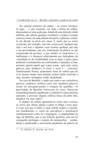 “I would prefer not to” - Bartleby, a fórmula e a palavra de ordem

   No carácter primitivo da ordem – na ordem biológica
de fuga – e, por extensão, em toda a forma de ordem,
desencadeia-se uma acção que, dotada de uma direcção nítida
definida, não admite qualquer resistência: a ordem é sempre
concisa e clara e de nada adianta discuti-la, explicá-la, colocá-
la em dúvida ou pô-la em causa. É assim que as coisas
se passam, por exemplo, com um comunicado, qualquer que
seja o seu teor e algumas vezes mesmo qualquer que seja
a sua proveniência; seja um comunicado da polícia ou um
comunicado do governo, o que melhor os caracteriza é a
indiferença e o desprezo relativamente aos indicadores de
veracidade ou de credibilidade com os quais e pelos quais
poderiam eventualmente ser confrontados e afectados. Conta,
portanto, apenas aquilo que é para acatar, para reter, numa
palavra, para obedecer. O resto, o resto é ... conversa!
Parafraseando Pessoa, poderíamos dizer da ordem que ela
é ao mesmo tempo uma intuição central nítida resolvida e
uma intuição estratégica nítida desdobrada.
   No caso de Bartleby, e tendo em conta a sua «resistência
passiva», podemos verificar como esta «potência passiva»
incute no advogado-patrão o estigma do aguilhão: «A
passividade de Bartleby irritava-me às vezes. Sentia-me
extraordinariamente aguilhoado a combatê-lo numa próxima
oposição, a provocar alguma colérica faísca da parte dele,
refutável do meu lado»17.
   É próprio da ordem apresentar-se como uma sentença
de morte que obriga aquele a quem se dirige a uma fuga.
E é por isso que a ordem é, num sentido amplo e concreto,
um mandamento, e, como tal, perceptível e actualizável
simultaneamente como lei e linguagem. A singularidade da
fuga de Bartleby, que a sua fórmula glorifica, está em ter
conseguido prolongar o instante de metamorfose – confun-
dindo e paralisando o movimento predatório da palavra de
_______________________________
17
   - Cf. Melville, H., Bartleby, pp. 28-29.


                                                               85
 