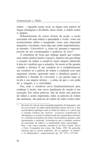 Comunicação e Poder

ordem –, logrando assim cavar na língua uma espécie de
língua estrangeira e dividindo, desse modo, a ordem contra
si própria.
    Diferentemente de outras formas de acção, a acção
executada sob uma ordem é apreendida e vivida como um
acontecimento súbito e inesperado, como uma imposição
maquínica vinculante, como algo que sendo inquietantemen-
te estranho <Unheimlich> e, como tal, pairante e espectral,
provém de um constrangedor e poderoso de fora18.
    À estranheza da força que subjuga aquele que cumpre
uma ordem chama Canetti o impulso, impulso este que obriga
o receptor da ordem a cumpri-la numa integral submissão
à letra do veredicto que a actualiza. Só assim se lhe garante
verdade e eficácia. E um veredicto só é verdadeiramente
um veredicto se a palavra de ordem é cumprida com uma
segurança sinistra, ignorando tanto a clemência quanto a
prudência e fazendo da velocidade a sua paixão (aqui se
revela o seu aspecto técnico – a arma, de que o raio pode
ser a imagem, é a velocidade).
    Ora, todo o veredicto serve fundamentalmente para
condenar à morte, mas serve igualmente de caução à sua
execução. Por outras palavras, não há morte sem palavras
de ordem e, ponto importante, todas as palavras de ordem
são anónimas, são palavras de ordem de todos contra todos
_______________________________
18
   - Do ponto de vista de uma concepçãp pragmática da linguagem, uma
     tal exterioridade da ordem (deslocalização) parece dever-se a uma
     incoincidência topológica entre as fontes da ordem e os valores que
     a variação contínua das variáveis frequência (significação da
     informação) e ressonância (subjectivação da comunicação) assumem
     na redundância da palavra de ordem. Incoincidência, portanto, entre
     representação e expressão. Acrescente-se que a condição anónima
     da enunciação da ordem é a manifestação desta exterioridade.
     Para o que vimos expondo, consulte-se, de Elias Canetti, Massa
     e Poder, Companhia das Letras, São Paulo, 1995. De particular
     interesse para os nossos propósitos, são os capítulos “A Ordem”
     e “A Metamorfose”, respectivamente pp. 303 -333 e 337-384.


86
 