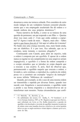Comunicação e Poder

desarmava como me tornava cobarde. Pois considero de certo
modo indigno de um verdadeiro homem consentir placida-
mente que o seu empregado assalariado lhe dê ordens e o
mande embora dos seus próprios domínios»19.
   Numa narrativa de Kafka, e como se se tratasse de uma
questão de pormenor, um pai responde a um filho: «– Querias
dizer isso mais cedo (‘- Com que então andaste a espiar-
me?’)? Agora é tarde de mais. – Depois, mais alto: - Sabes
agora o que houve fora de ti! Até aqui só sabias de ti mesmo!
No fundo eras uma criança inocente, mas, mais fundo ainda,
um ser diabólico. E é por isso, fica sabendo, que eu te
condeno, neste instante, a morreres afogado»20.
   Continuando com Canetti, para além do impulso, toda
a ordem é composta por um aguilhão. E apesar de a ordem
nunca se esgotar no seu cumprimento (os seus arquivos seriam
inapagáveis), o aguilhão é a forma da ordem cumprida e
o «corpo estranho» que se introduz no corpo daquele que
a executa: a sua cicatriz. É, pois, fácil de observar que,
permanecendo o aguilhão naquele que executa a ordem, e
levando-o, acto contínuo, a reproduzi-la, a palavra de ordem
possa vir a constituir um exemplar “arquivo da instrução”
na nossa infinita “biblioteca de veredictos”.
    Quando, por exemplo, se dá o caso de uma mesma ordem
ser transmitida e repetida por diversas fontes, quando isso
sucede com frequência e sucessivamente, o aguilhão tende
a perder a sua forma originária e a desenvolver-se até se
transformar num monstro. Nestas circunstâncias, que confi-
_______________________________
19
   - Cf. Melville, H., Bartleby, p. 32.
20
   - Os sublinhados são nossos. Cf. Kafka, F., “O Veredicto”, in O
     Covil, Europa-América, 1987, p. 90. Registe-se que quer nos Diários,
     quer sobretudo em Carta ao Pai, Kafka desenvolve a questão do
     aguilhão e da dissolução e inversão do aguilhão imanente às palavras
     de ordem como uma inaudita doutrina cabalística da ordem paralela
     talvez ao que os anglo-saxónicos viriam depois a chamar spech acts,
     actos de fala.


88
 