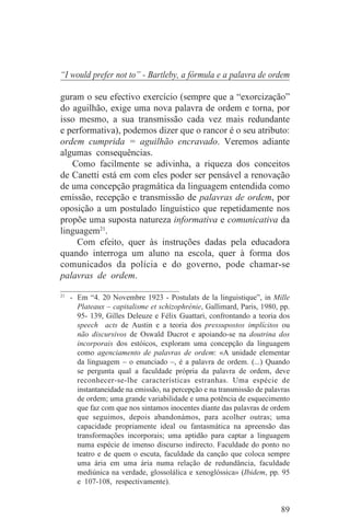 “I would prefer not to” - Bartleby, a fórmula e a palavra de ordem

guram o seu efectivo exercício (sempre que a “exorcização”
do aguilhão, exige uma nova palavra de ordem e torna, por
isso mesmo, a sua transmissão cada vez mais redundante
e performativa), podemos dizer que o rancor é o seu atributo:
ordem cumprida = aguilhão encravado. Veremos adiante
algumas consequências.
   Como facilmente se adivinha, a riqueza dos conceitos
de Canetti está em com eles poder ser pensável a renovação
de uma concepção pragmática da linguagem entendida como
emissão, recepção e transmissão de palavras de ordem, por
oposição a um postulado linguístico que repetidamente nos
propõe uma suposta natureza informativa e comunicativa da
linguagem21.
    Com efeito, quer às instruções dadas pela educadora
quando interroga um aluno na escola, quer à forma dos
comunicados da polícia e do governo, pode chamar-se
palavras de ordem.
_______________________________
21
   - Em “4. 20 Novembre 1923 - Postulats de la linguistique”, in Mille
     Plateaux – capitalisme et schizophrénie, Gallimard, Paris, 1980, pp.
     95- 139, Gilles Deleuze e Félix Guattari, confrontando a teoria dos
     speech acts de Austin e a teoria dos pressupostos implícitos ou
     não discursivos de Oswald Ducrot e apoiando-se na doutrina dos
     incorporais dos estóicos, exploram uma concepção da linguagem
     como agenciamento de palavras de ordem: «A unidade elementar
     da linguagem – o enunciado –, é a palavra de ordem. (...) Quando
     se pergunta qual a faculdade própria da palavra de ordem, deve
     reconhecer-se-lhe características estranhas. Uma espécie de
     instantaneidade na emissão, na percepção e na transmissão de palavras
     de ordem; uma grande variabilidade e uma potência de esquecimento
     que faz com que nos sintamos inocentes diante das palavras de ordem
     que seguimos, depois abandonámos, para acolher outras; uma
     capacidade propriamente ideal ou fantasmática na apreensão das
     transformações incorporais; uma aptidão para captar a linguagem
     numa espécie de imenso discurso indirecto. Faculdade do ponto no
     teatro e de quem o escuta, faculdade da canção que coloca sempre
     uma ária em uma ária numa relação de redundância, faculdade
     mediúnica na verdade, glossolálica e xenoglóssica» (Ibidem, pp. 95
     e 107-108, respectivamente).


                                                                       89
 
