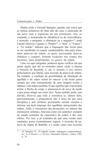 Comunicação e Poder

    Dando razão a Oswald Spengler, quando este notou que
as formas primitivas do falar não são nem o enunciado de
um juízo nem a expressão de um sentimento, mas «o
comando, o testemunho de obediência ou de concordância,
a asserção, a pergunta, a afirmação ou a negação»22, pode
Canetti observar o quanto o “Pronto?”, o “Sim”, o “Vamos”,
o “Às ordens” indicam que a linguagem não existe para
se ser acreditado ou sequer compreendido, mas para trans-
mitir palavras de ordem, as quais, procurando fazer-se
obedecer e cumprir, formam cicatrizes nos corpos dos
locutores, mais propriamente, os quistos da ordem.
    Uma vez aqui chegados, podemos agora verificar até que
ponto aquilo que até ao momento temos vindo a chamar
a fórmula de Bartleby é, em si mesma, e nos efeitos
perlocutórios que liberta, uma inversão da palavra de ordem.
Na verdade, a condição de possibilidade de libertação do
aguilhão e do «duro cristal do rancor» a ele ínsito passa
sempre por uma retransmissão de uma imagem oculta e
idêntica à da ordem recebida. O que significa que é necessário
retirar a flecha do corpo e arremessá-la de novo de modo
a que possa atingir um outro alvo. Neste sentido, pode, sem
dúvida, dizer-se que toda a semiótica (e, dentro dela,
particularmente, a pragmática) não é mais do que uma
disciplina e arte militares procurando ensinar recrutas a
efectuar um bom emprego dos aguilhões armazenados das
ordens. Aliás, o mecanismo das promoções, no interior das
instituições militares, funciona como um autêntico exemplo
do estado constante da expectativa da ordem e dos seus
efeitos. Por isso, e ao contrário do que uma versão mais
romântica possa eventualmente sugerir, a inversão da pa-
lavra de ordem de Bartleby e o modo como essa inversão
_______________________________
22
   - Cf. Spengler, O., “O segundo estádio: linguagem e empreendimen-
     to”, in O Homem e a Técnica, Guimarães Editores, Lisboa, 1993,
     p. 78.


90
 