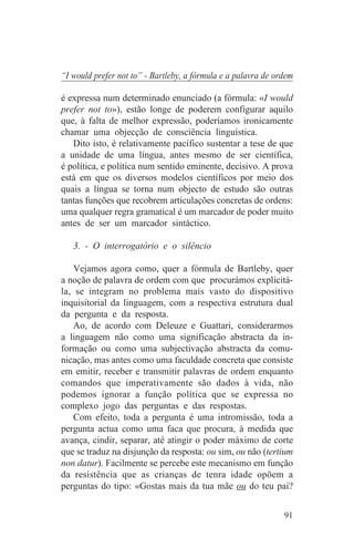 “I would prefer not to” - Bartleby, a fórmula e a palavra de ordem

é expressa num determinado enunciado (a fórmula: «I would
prefer not to»), estão longe de poderem configurar aquilo
que, à falta de melhor expressão, poderíamos ironicamente
chamar uma objecção de consciência linguística.
   Dito isto, é relativamente pacífico sustentar a tese de que
a unidade de uma língua, antes mesmo de ser científica,
é política, e política num sentido eminente, decisivo. A prova
está em que os diversos modelos científicos por meio dos
quais a língua se torna num objecto de estudo são outras
tantas funções que recobrem articulações concretas de ordens:
uma qualquer regra gramatical é um marcador de poder muito
antes de ser um marcador sintáctico.

   3. - O interrogatório e o silêncio

    Vejamos agora como, quer a fórmula de Bartleby, quer
a noção de palavra de ordem com que procurámos explicitá-
la, se integram no problema mais vasto do dispositivo
inquisitorial da linguagem, com a respectiva estrutura dual
da pergunta e da resposta.
    Ao, de acordo com Deleuze e Guattari, considerarmos
a linguagem não como uma significação abstracta da in-
formação ou como uma subjectivação abstracta da comu-
nicação, mas antes como uma faculdade concreta que consiste
em emitir, receber e transmitir palavras de ordem enquanto
comandos que imperativamente são dados à vida, não
podemos ignorar a função política que se expressa no
complexo jogo das perguntas e das respostas.
    Com efeito, toda a pergunta é uma intromissão, toda a
pergunta actua como uma faca que procura, à medida que
avança, cindir, separar, até atingir o poder máximo de corte
que se traduz na disjunção da resposta: ou sim, ou não (tertium
non datur). Facilmente se percebe este mecanismo em função
da resistência que as crianças de tenra idade opõem a
perguntas do tipo: «Gostas mais da tua mãe ou do teu pai?


                                                               91
 