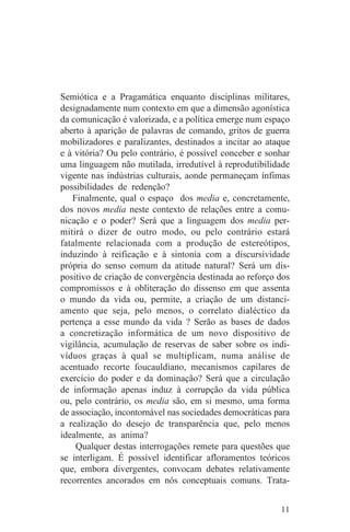 Semiótica e a Pragamática enquanto disciplinas militares,
designadamente num contexto em que a dimensão agonística
da comunicação é valorizada, e a política emerge num espaço
aberto à aparição de palavras de comando, gritos de guerra
mobilizadores e paralizantes, destinados a incitar ao ataque
e à vitória? Ou pelo contrário, é possível conceber e sonhar
uma linguagem não mutilada, irredutível à reprodutibilidade
vigente nas indústrias culturais, aonde permaneçam ínfimas
possibilidades de redenção?
   Finalmente, qual o espaço dos media e, concretamente,
dos novos media neste contexto de relações entre a comu-
nicação e o poder? Será que a linguagem dos media per-
mitirá o dizer de outro modo, ou pelo contrário estará
fatalmente relacionada com a produção de estereótipos,
induzindo à reificação e à sintonia com a discursividade
própria do senso comum da atitude natural? Será um dis-
positivo de criação de convergência destinada ao reforço dos
compromissos e à obliteração do dissenso em que assenta
o mundo da vida ou, permite, a criação de um distanci-
amento que seja, pelo menos, o correlato dialéctico da
pertença a esse mundo da vida ? Serão as bases de dados
a concretização informática de um novo dispositivo de
vigilância, acumulação de reservas de saber sobre os indi-
víduos graças à qual se multiplicam, numa análise de
acentuado recorte foucauldiano, mecanismos capilares de
exercício do poder e da dominação? Será que a circulação
de informação apenas induz à corrupção da vida pública
ou, pelo contrário, os media são, em si mesmo, uma forma
de associação, incontornável nas sociedades democráticas para
a realização do desejo de transparência que, pelo menos
idealmente, as anima?
    Qualquer destas interrogações remete para questões que
se interligam. É possível identificar afloramentos teóricos
que, embora divergentes, convocam debates relativamente
recorrentes ancorados em nós conceptuais comuns. Trata-


                                                          11
 