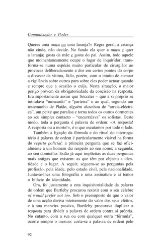 Comunicação e Poder

Queres uma maça ou uma laranja?» Regra geral, a criança
não cinde, não decide. No fundo ela quer a maça e quer
a laranja; gosta da mãe e gosta do pai. Assim, todo aquele
que momentaneamente ocupe o lugar de inquiridor, trans-
forma-se numa espécie muito particular de cirurgião: ao
provocar deliberadamente a dor em certos pontos do corpo
a dissecar da vítima, fá-lo, porém, com o intuito de atenuar
a vigilância sobre outros para sobre eles poder actuar quando
e sempre que a ocasião o exija. Nesta situação, o maior
perigo provem da obrigatoriedade da concisão na resposta.
Era supostamente assim que Sócrates – que a si próprio se
intitulava “moscardo” e “parteira” e ao qual, segundo um
testemunho de Platão, alguém alcunhou de “arraia-eléctri-
ca”, um peixe que paralisa e torna todos os outros dormentes
ao seu simples contacto – “encurralava” os sofistas. Deste
modo, toda a pergunta é palavra de ordem: «A resposta!
A resposta ou a morte!», é o que escutamos por todo o lado.
    Também a ligação da fórmula e do ritual do interroga-
tório à palavra de ordem é particularmente visível na forma
do registo policial: a primeira pergunta que se faz ofici-
almente a um homem diz respeito ao seu nome; a segunda,
ao seu domicílio. Estão já aqui implícitas as duas perguntas
mais antigas que existem: as que têm por objecto a iden-
tidade e o lugar. A seguir, seguem-se as perguntas pela
profissão, pela idade, pelo estado civil, pela nacionalidade.
Junta-se-lhes uma fotografia e uma assinatura e aí temos
o bilhete de identidade.
    Ora, foi justamente a esta inquisitorialidade da palavra
de ordem que Bartleby procurou resistir com o seu célebre
«I would prefer not to». Sob o pressuposto de que o valor
de uma acção deriva inteiramente do valor dos seus efeitos,
e à sua maneira passiva, Bartleby procurava duplicar a
resposta para dividir a palavra de ordem contra si própria.
No entanto, com a sua ou com qualquer outra “fórmula”,
ocorre sempre o mesmo: corta-se a palavra de ordem pelo


92
 