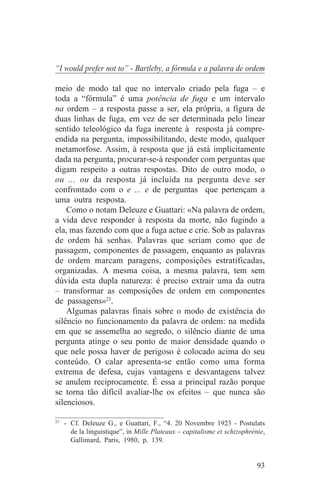 “I would prefer not to” - Bartleby, a fórmula e a palavra de ordem

meio de modo tal que no intervalo criado pela fuga – e
toda a “fórmula” é uma potência de fuga e um intervalo
na ordem – a resposta passe a ser, ela própria, a figura de
duas linhas de fuga, em vez de ser determinada pelo linear
sentido teleológico da fuga inerente à resposta já compre-
endida na pergunta, impossibilitando, deste modo, qualquer
metamorfose. Assim, à resposta que já está implicitamente
dada na pergunta, procurar-se-á responder com perguntas que
digam respeito a outras respostas. Dito de outro modo, o
ou ... ou da resposta já incluída na pergunta deve ser
confrontado com o e ... e de perguntas que pertençam a
uma outra resposta.
    Como o notam Deleuze e Guattari: «Na palavra de ordem,
a vida deve responder à resposta da morte, não fugindo a
ela, mas fazendo com que a fuga actue e crie. Sob as palavras
de ordem há senhas. Palavras que seriam como que de
passagem, componentes de passagem, enquanto as palavras
de ordem marcam paragens, composições estratificadas,
organizadas. A mesma coisa, a mesma palavra, tem sem
dúvida esta dupla natureza: é preciso extrair uma da outra
– transformar as composições de ordem em componentes
de passagens»23.
    Algumas palavras finais sobre o modo de existência do
silêncio no funcionamento da palavra de ordem: na medida
em que se assemelha ao segredo, o silêncio diante de uma
pergunta atinge o seu ponto de maior densidade quando o
que nele possa haver de perigoso é colocado acima do seu
conteúdo. O calar apresenta-se então como uma forma
extrema de defesa, cujas vantagens e desvantagens talvez
se anulem reciprocamente. É essa a principal razão porque
se torna tão difícil avaliar-lhe os efeitos – que nunca são
silenciosos.
_______________________________
23
   - Cf. Deleuze G., e Guattari, F., “4. 20 Novembre 1923 - Postulats
     de la linguistique”, in Mille Plateaux – capitalisme et schizophrénie,
     Gallimard, Paris, 1980, p. 139.


                                                                        93
 
