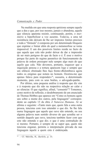 Comunicação e Poder

    Na medida em que uma resposta aprisiona sempre aquele
que a deu e que, por isso mesmo, jamais o abandona, aquele
que silencia aparenta resistir, continuando, porém, o mur-
múrio a hiperbolizar a voz ausente. Todavia, a uma tal
resistência não deixam de lhe ser impostos limites precisos
e toda a “fórmula” é composta por um determinado bloqueio
que exprime o limiar além do qual a metamorfose se torna
impossível. E um dos possíveis limites reside no facto de
que aquele que cala não poder deixar de dar a impressão
de ser mais perigoso do que de facto o é. É esse o motivo
porque faz parte do regime paranóico de funcionamento da
palavra de ordem pressupor nele sempre algo mais do que
aquilo que cala. Não devemos, portanto, esquecer que a
inquisição penosa e a tortura aparecem logo e sempre que
um silêncio obstinado lhes faça frente:«Relembrava agora
todos os enigmas que notara no homem. Ocorreu-me que
apenas falava para responder»24, sussurra, a determinado
momento, para com os seus botões, o advogado-patrão.
    Por último, uma pequena análise à resposta que diz sim
e à resposta que diz não na respectiva relação ao calar e
ao silenciar. O que significa, afinal, “consentir”? Tomemos,
como motivo de reflexão, o desdobramento de um enunciado
de Thomas Hobbes que aparece em “Como os homens agem
uns sobre a mente dos outros, pela linguagem” correspon-
dente ao capítulo 13 da obra A Natureza Humana. Aí se
afirma o seguinte: «Tanto mais que, quem fala a uma outra
pessoa, tenciona com isso entender o que diz. Se lhe fala
numa linguagem que aquele que ouve não entende, ou usa
alguma palavra num sentido diverso do que acredita ser o
sentido daquele que ouve, tenciona também fazer com que
este não entenda o que diz; o que é uma contradição de
si mesmo. Portanto, é sempre de se supor que, quem não
tenciona enganar, permita a interpretação privada da sua
linguagem àquele a quem esta é endereçada.
_______________________________
24
   - Cf. Melville, H., Bartleby, p. 33.


94
 