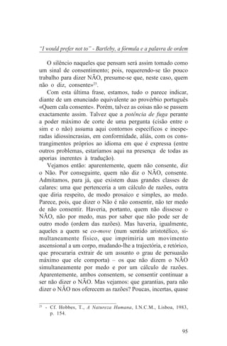 “I would prefer not to” - Bartleby, a fórmula e a palavra de ordem

   O silêncio naqueles que pensam será assim tomado como
um sinal de consentimento; pois, requerendo-se tão pouco
trabalho para dizer NÃO, presume-se que, neste caso, quem
não o diz, consente»25.
   Com esta última frase, estamos, tudo o parece indicar,
diante de um enunciado equivalente ao provérbio português
«Quem cala consente». Porém, talvez as coisas não se passem
exactamente assim. Talvez que a potência de fuga perante
a poder máximo de corte de uma pergunta (cisão entre o
sim e o não) assuma aqui contornos específicos e inespe-
radas idiossincrasias, em conformidade, aliás, com os cons-
trangimentos próprios ao idioma em que é expressa (entre
outros problemas, estaríamos aqui na presença de todas as
aporias inerentes à tradução).
   Vejamos então: aparentemente, quem não consente, diz
o Não. Por conseguinte, quem não diz o NÃO, consente.
Admitamos, para já, que existem duas grandes classes de
calares: uma que pertenceria a um cálculo de razões, outra
que diria respeito, de modo prosaico e simples, ao medo.
Parece, pois, que dizer o Não é não consentir, não ter medo
de não consentir. Haveria, portanto, quem não dissesse o
NÃO, não por medo, mas por saber que não pode ser de
outro modo (ordem das razões). Mas haveria, igualmente,
aqueles a quem se co-move (num sentido aristotélico, si-
multaneamente físico, que imprimiria um movimento
ascensional a um corpo, mudando-lhe a trajectória, e retórico,
que procuraria extrair de um assunto o grau de persuasão
máximo que ele comporta) – os que não dizem o NÃO
simultaneamente por medo e por um cálculo de razões.
Aparentemente, ambos consentem, se consentir continuar a
ser não dizer o NÃO. Mas vejamos: que garantias, para não
dizer o NÃO nos oferecem as razões? Poucas, incertas, quase
_______________________________
25
   - Cf. Hobbes, T., A Natureza Humana, I.N.C.M., Lisboa, 1983,
     p. 154.


                                                               95
 