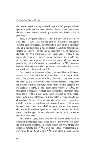 Comunicação e Poder

nenhumas. Assim, os que não dizem o NÃO porque sabem
que não pode ser de outro modo, não o dizem por medo
de não saber. Parece, afinal, que todos não dizem o NÃO
por medo.
    Mas, e de quem silencia? Dir-se-á que diz SIM? E se
sim, SIM a quê? Ora, parece que no provérbio português
«Quem cala consente», se pressupõe que calar é silenciar
o SIM, e que não calar é não silenciar o NÃO. O pressuposto
implícito (Ducrot) parece ser o seguinte: o SIM prescinde
da fala, do “consentimento”, ao passo que o NÃO não
prescinde da palavra, antes a exige. Portanto, admitindo que
«É a falar que a gente se entende», como diz um outro
provérbio português, entendemo-nos dizendo o NÃO uns aos
outros, não consentindo, portanto, e desentendemo-nos,
consentindo, silenciando o SIM.
    Ora, parece relativamente claro que, para Thomas Hobbes,
a reserva do entendimento está no sinal claro para o SIM,
enquanto que não dizer o NÃO, não sendo um sinal claro
do calar, é, por isso mesmo, um “consentimento”. Enquanto
na língua inglesa silenciar seria uma forma certeira de
resguardar o SIM, e não calar seria expor o NÃO, no
provérbio português «Quem cala consente», silenciar seria
proteger o NÃO, e não calar seria mostrar o Sim. Seria,
pois, toda uma diferença política entre a necessidade de
discrição e do segredo e o luxo da indiscrição e da publi-
cidade. Assim se revelaria este nosso hábito de falar aos
berros sempre que, “reunidos” nos procuramos fazer enten-
der, e estaria também igualmente justificado essoutro lusi-
tano provérbio que diz que «Quando um burro fala o outro
baixa as orelhas».
    Em todo o caso, uma possível distinção entre calar e
silenciar permanece aqui ainda muito imperfeita. No caso
da fórmula de Bartleby, «I would prefer not to», parece que
estamos perante um NÃO, que não sendo propriamente o
contrário de um SIM, é um NÃO que, dada a fórmula em


96
 