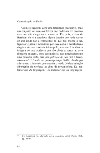Comunicação e Poder

   Assim se sugerem, com uma fatalidade irrecusável, todo
um conjunto de sucessos felizes que poderiam ter ocorrido
mas que não chegaram a acontecer. Eis, pois, a sina de
Bartleby: ele é a paradoxal figura daquilo que pode nascer
do que ainda não é renascendo do que não chegou a ser,
figura originária e messiânica por excelência e manifestação
elegíaca de uma violenta interrupção; mas ele é também a
imagem de uma potência que não chega a passar ao acto
(imagem-imagem), pura contingência, não necessariamente
uma potência triste, mas uma potência de não (ser e fazer),
adynamia28. E é ainda um personagem que Ovídio não chegou
a inventar: o inocente que encarna o modo de determinação
cibernética da potência de fuga da metamorfose. Da me-
tamorfose da linguagem. Da metamorfose na linguagem.




_______________________________
28
   - Cf. Agamben, G., Bartleby ou la création, Circé, Paris, 1995,
     pp. 56-84.


98
 