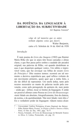 DA POTÊNCIA DA LINGUAGEM À
  LIBERTAÇÃO DA SUBJECTIVIDADE
                                               Gil Baptista Ferreira*


                  «Age de tal maneira que os anjos
                  tenham alguma coisa que fazer»
                                          Walter Benjamin,
                  carta a G. Scholem de 14 de Abril de 1938

   Introdução

   É num poema do Livro das Imagens (1902) que Rainier
Maria Rilke diz que os anjos têm bocas cansadas e almas
claras, e que lhes passa pelos sonhos a saudade (do pecado)
original; nas palavras de Rilke, «só quando desdobram as
asas é que despertam qualquer vento». Um súbito e impro-
vável vento, que faz esvoaçar «as folhas do escuro Livro
do Princípio.»1 Dito noutros termos: ocorrerá em tal mo-
mento a decisiva experiência que, qual reflexo violento de
um movimento primeiro, quem quer que a tenha feito, a
diz tão difícil de representar. Um tarefa árdua, tanto pelo
recurso necessário ao manto de palavras tecido pela con-
venção, como pela perseguição da quimera de, num ponto
– ainda que - ínfimo, tocar os limites da linguagem. E então
ser possível afirmar como Pessoa no Livro do Desassossego:
«terei falado em absoluto, fotograficamente, fora da chateza,
da norma, e da quotidianidade. Não terei falado: terei dito.»2
Eis o verdadeiro poder da linguagem: «Quem nunca alcan-
_______________________________
* - Universidade Católica Portuguesa (Centro Regional das Beiras).
1
   - Rilke, Rainier Maria, Poemas, As Elegias a Duíno e Sonetos a Orfeu,
     Porto, O Oiro do Dia, 1983, págs. 76-77.
2
   - Pessoa, Fernando, «O Livro do Desassossego de Bernardo Soares»
     in Obras X, Lisboa, Promoclube, s/d, pág. 23.


                                                                     99
 