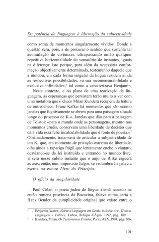 Da potência da linguagem à libertação da subjectividade

como soma de momentos singularmente vividos. Donde a
questão será, pois, a de procurar o sentido que sustenta tal
acumulação de vivências, ultrapassando então qualquer
repetitiva horizontalidade do somatório de instantes, iguais
na diferença: isto porque, para além da necessária confor-
mação objectivamente determinada, testemunho daquele que
a moldou, em cada forma singular da língua residem ainda
as respectivas possibilidades, «a sua incomensurabilidade e
exclusiva infinidade»,4 tal como a caracterizava Benjamin.
    Neste contexto, e no plano de uma teorização da lin-
guagem, as esperanças que persistem terão muito a ver com
uma metáfora que o checo Milan Kundera recupera da leitura
de outro checo, Franz Kafka: há momentos que são «como
janelas que fugitivamente se abrem para uma paisagem situada
longe do processo de K.». Janelas que dão para a paisagem
de Tolstoi: «para o mundo onde as personagens, mesmo nos
momentos cruéis, conservam uma liberdade de decisão que
dá à vida essa feliz incalculabilidade que é fonte de poesia.»5
Obstinadamente, tratar-se-á de articular a subjectividade de
um K. que, em momento de privação extrema de liberdade,
olha ainda a rapariga frágil que lentamente enche o cântaro,
desviando-se da lei instituída e entrando no mundo livre.
E será nesse súbito instante que o anjo de Rilke erguerá
as asas; então, num imprevisto fulgor, se vislumbrará a palavra
escrita no escuro Livro do Princípio.

   O ofício da singularidade

   Paul Celan, o poeta judeu de língua alemã nascido na
então romena província da Bucovina, falava numa carta a
Hans Bender da cumplicidade original que existe entre o
_______________________________
4
   - Benjamin, Walter, «Sobre a Linguagem em Geral», in Sobre Arte, Técnica,
     Linguagem e Política, Lisboa, Relógio d’Água, 1992, pág. 180.
5
   - Kundera, Milan, Os Testamentos Traídos, Porto, ASA, 1994, pág. 206.


                                                                       101
 