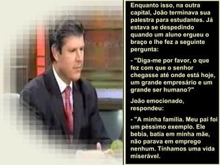 . Enquanto isso, na outra capital, João terminava sua palestra para estudantes. Já estava se despedindo quando um aluno ergueu o braço e lhe fez a seguinte pergunta:  - "Diga-me por favor, o que fez com que o senhor chegasse até onde está hoje, um grande empresário e um grande ser humano?"  João emocionado, respondeu:  - "A minha família. Meu pai foi um péssimo exemplo. Ele bebia, batia em minha mãe, não parava em emprego nenhum. Tínhamos uma vida miserável.  