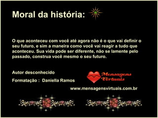 . Moral da história:  O que aconteceu com você até agora não é o que vai definir o seu futuro, e sim a maneira como você vai reagir a tudo que aconteceu. Sua vida pode ser diferente, não se lamente pelo passado, construa você mesmo o seu futuro.  Autor desconhecido Formatação :  Daniella Ramos www.mensagensvirtuais.com.br 