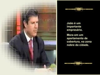 . João é um importante empresário.  Mora em um apartamento de cobertura, na zona nobre da cidade.  