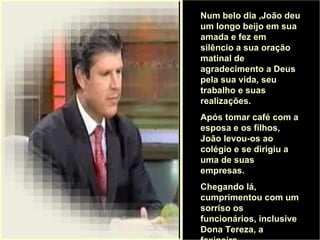 . Num belo dia ,João deu um longo beijo em sua amada e fez em silêncio a sua oração matinal de agradecimento a Deus pela sua vida, seu trabalho e suas realizações.  Após tomar café com a esposa e os filhos, João levou-os ao colégio e se dirigiu a uma de suas empresas.  Chegando lá, cumprimentou com um sorriso os funcionários, inclusive Dona Tereza, a faxineira.  