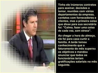. Tinha ele inúmeros contratos para assinar, decisões a tomar, reuniões com vários departamentos da empresa, contatos com fornecedores e clientes, mas a primeira coisa que disse para sua secretária foi: "Calma, fazer uma coisa de cada vez, sem stress".  Ao chegar a hora do almoço, ele foi para casa curtir a família. A tarde tomou conhecimento que o faturamento do mês superou os objetivos e mandou anunciar que todos os funcionários teriam gratificações salariais no mês seguinte.  