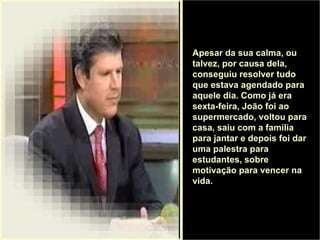 . Apesar da sua calma, ou talvez, por causa dela, conseguiu resolver tudo que estava agendado para aquele dia. Como já era sexta-feira, João foi ao supermercado, voltou para casa, saiu com a família para jantar e depois foi dar uma palestra para estudantes, sobre motivação para vencer na vida.  