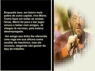 . Enquanto isso, em bairro mais pobre de outra capital, vive Mário. Como fazia em todas as sextas-feiras, Mário foi para o bar jogar sinuca e beber com amigos. Já chegou lá nervoso, pois estava desempregado. Um amigo seu tinha lhe oferecido uma vaga em sua oficina como auxiliar de mecânico, mas ele recusou, alegando não gostar do tipo de trabalho.  