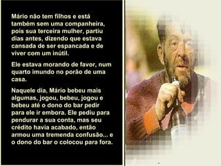 . Mário não tem filhos e está também sem uma companheira, pois sua terceira mulher, partiu dias antes, dizendo que estava cansada de ser espancada e de viver com um inútil.  Ele estava morando de favor, num quarto imundo no porão de uma casa.  Naquele dia, Mário bebeu mais algumas, jogou, bebeu, jogou e bebeu até o dono do bar pedir para ele ir embora. Ele pediu para pendurar a sua conta, mas seu crédito havia acabado, então armou uma tremenda confusão... e o dono do bar o colocou para fora.  