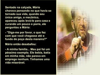 . Sentado na calçada, Mário chorava pensando no que havia se tornado sua vida, quando seu único amigo, o mecânico, apareceu após levá-lo para casa e curando um pouco o porre, ele perguntou a Mário:  - "Diga-me por favor, o que fez com que você chegasse até o fundo do poço desta maneira?"  Mário então desabafou:  - A minha família... Meu pai foi um péssimo exemplo. Ele bebia, batia em minha mãe, não parava em emprego nenhum. Tínhamos uma vida miserável.  
