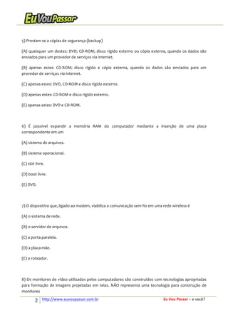  
5)	
  Prestam-­‐se	
  a	
  cópias	
  de	
  segurança	
  (backup)	
  
(A)	
   quaisquer	
   um	
   destes:	
   DVD;	
   CD-­‐ROM;	
   disco	
   rígido	
   externo	
   ou	
   cópia	
   externa,	
   quando	
   os	
   dados	
   são	
  
enviados	
  para	
  um	
  provedor	
  de	
  serviços	
  via	
  internet.	
  
(B)	
   apenas	
   estes:	
   CD-­‐ROM;	
   disco	
   rígido	
   e	
   cópia	
   externa,	
   quando	
   os	
   dados	
   são	
   enviados	
   para	
   um	
  
provedor	
  de	
  serviços	
  via	
  internet.	
  
(C)	
  apenas	
  estes:	
  DVD,	
  CD-­‐ROM	
  e	
  disco	
  rígido	
  externo.	
  
(D)	
  apenas	
  estes:	
  CD-­‐ROM	
  e	
  disco	
  rígido	
  externo.	
  
(E)	
  apenas	
  estes:	
  DVD	
  e	
  CD-­‐ROM.	
  
	
  
6)	
   É	
   possível	
   expandir	
   a	
   memória	
   RAM	
   do	
   computador	
   mediante	
   a	
   inserção	
   de	
   uma	
   placa	
  
correspondente	
  em	
  um	
  
(A)	
  sistema	
  de	
  arquivos.	
  
(B)	
  sistema	
  operacional.	
  
(C)	
  slot	
  livre.	
  
(D)	
  boot	
  livre.	
  
(E)	
  DVD.	
  
	
  
7)	
  O	
  dispositivo	
  que,	
  ligado	
  ao	
  modem,	
  viabiliza	
  a	
  comunicação	
  sem	
  fio	
  em	
  uma	
  rede	
  wireless	
  é	
  
(A)	
  o	
  sistema	
  de	
  rede.	
  
(B)	
  o	
  servidor	
  de	
  arquivos.	
  
(C)	
  a	
  porta	
  paralela.	
  
(D)	
  a	
  placa-­‐mãe.	
  
(E)	
  o	
  roteador.	
  
	
  
8)	
  Os	
  monitores	
  de	
  vídeo	
  utilizados	
  pelos	
  computadores	
  são	
  construídos	
  com	
  tecnologias	
  apropriadas	
  
para	
   formação	
   de	
   imagens	
   projetadas	
   em	
   telas.	
   NÃO	
   representa	
   uma	
   tecnologia	
   para	
   construção	
   de	
  
monitores	
  

2	
  

http://www.euvoupassar.com.br	
  	
  

	
  
	
  

Eu	
  Vou	
  Passar	
  –	
  e	
  você?	
  

 